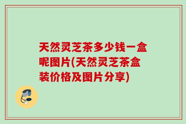 天然灵芝茶多少钱一盒呢图片(天然灵芝茶盒装价格及图片分享)