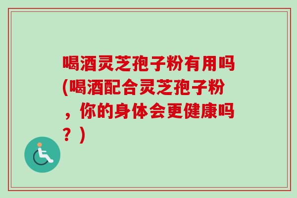 喝酒灵芝孢子粉有用吗(喝酒配合灵芝孢子粉，你的身体会更健康吗？)
