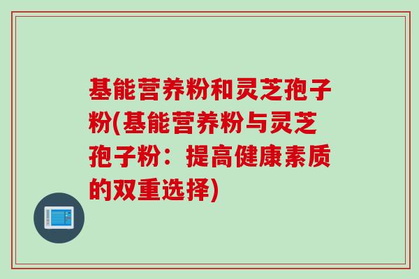 基能营养粉和灵芝孢子粉(基能营养粉与灵芝孢子粉：提高健康素质的双重选择)