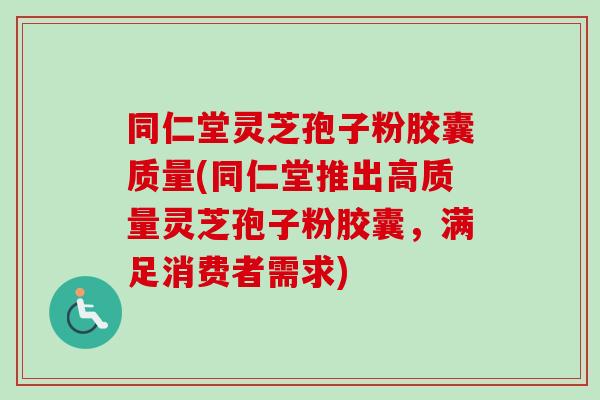 同仁堂灵芝孢子粉胶囊质量(同仁堂推出高质量灵芝孢子粉胶囊，满足消费者需求)