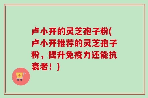 卢小开的灵芝孢子粉(卢小开推荐的灵芝孢子粉，提升免疫力还能抗衰老！)
