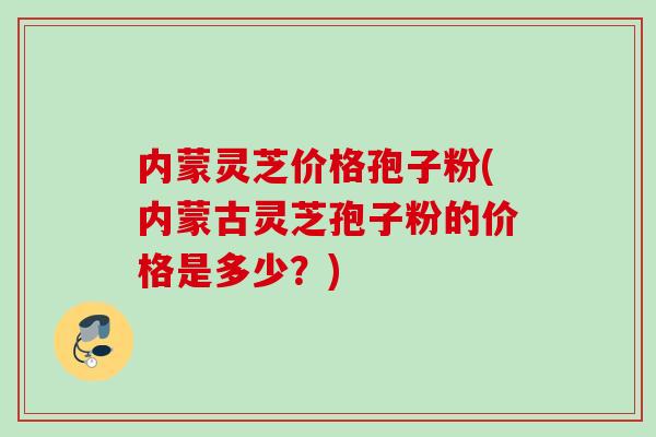 内蒙灵芝价格孢子粉(内蒙古灵芝孢子粉的价格是多少？)
