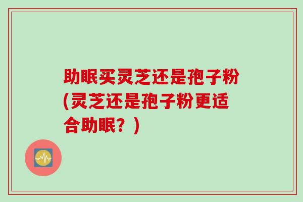 助眠买灵芝还是孢子粉(灵芝还是孢子粉更适合助眠？)
