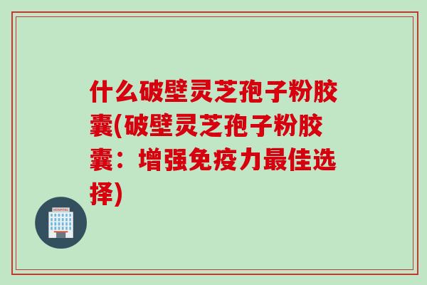 什么破壁灵芝孢子粉胶囊(破壁灵芝孢子粉胶囊：增强免疫力最佳选择)