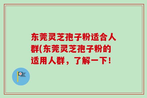 东莞灵芝孢子粉适合人群(东莞灵芝孢子粉的适用人群，了解一下！