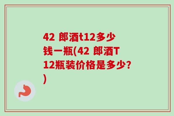 42 郎酒t12多少钱一瓶(42 郎酒T12瓶装价格是多少？)