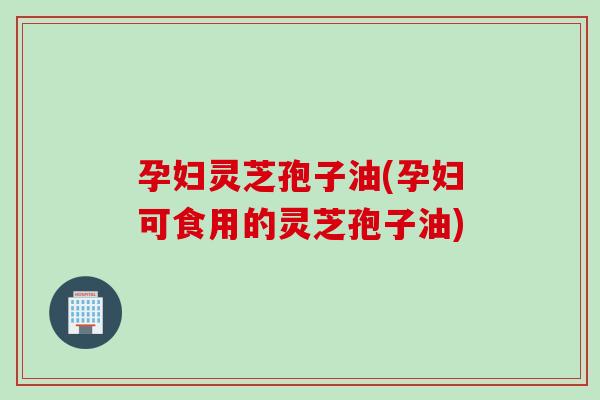 孕妇灵芝孢子油(孕妇可食用的灵芝孢子油)