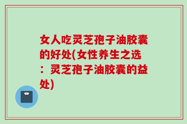 女人吃灵芝孢子油胶囊的好处(女性养生之选：灵芝孢子油胶囊的益处)