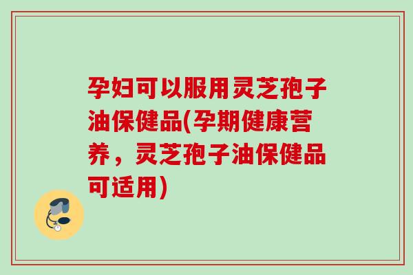 孕妇可以服用灵芝孢子油保健品(孕期健康营养，灵芝孢子油保健品可适用)
