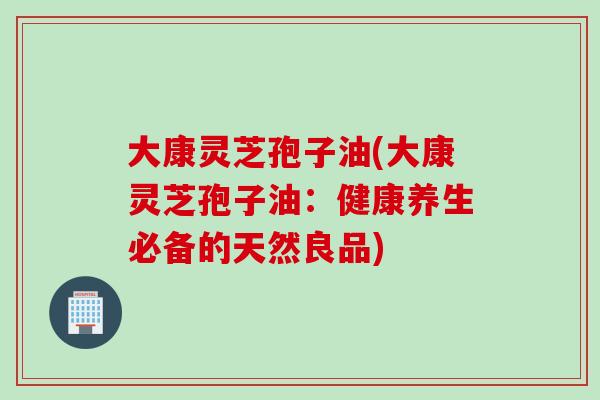 大康灵芝孢子油(大康灵芝孢子油：健康养生必备的天然良品)