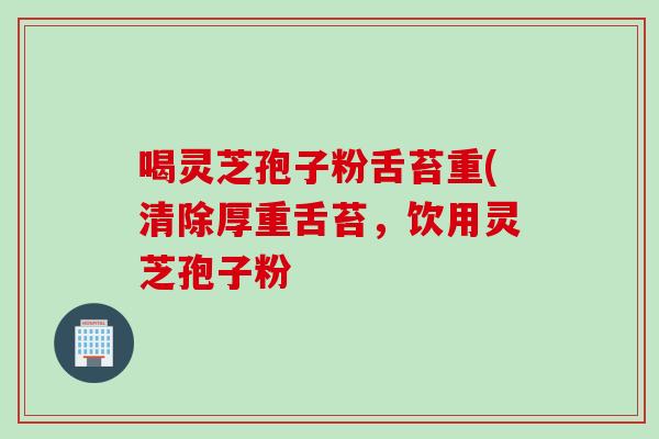 喝灵芝孢子粉舌苔重(清除厚重舌苔，饮用灵芝孢子粉