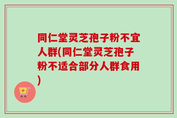 同仁堂灵芝孢子粉不宜人群(同仁堂灵芝孢子粉不适合部分人群食用) 同仁堂灵芝孢子粉不宜人群(同仁堂灵芝孢子粉不适合部分人群食用)