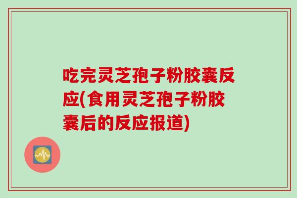 吃完灵芝孢子粉胶囊反应(食用灵芝孢子粉胶囊后的反应报道)