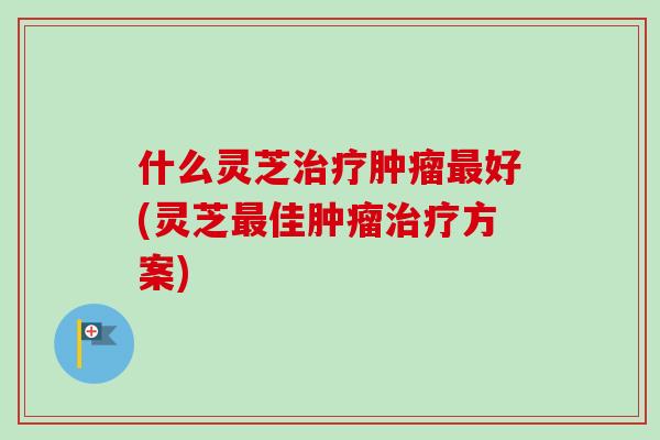 什么灵芝治疗肿瘤最好(灵芝最佳肿瘤治疗方案)