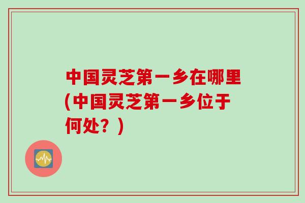 中国灵芝第一乡在哪里(中国灵芝第一乡位于何处？)