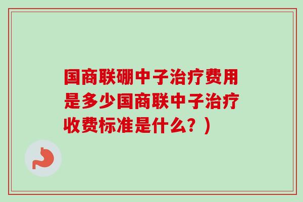 国商联硼中子治疗费用是多少国商联中子治疗收费标准是什么？)
