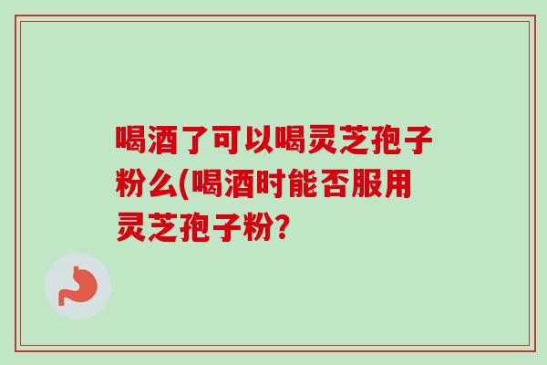 喝酒了可以喝灵芝孢子粉么(喝酒时能否服用灵芝孢子粉？