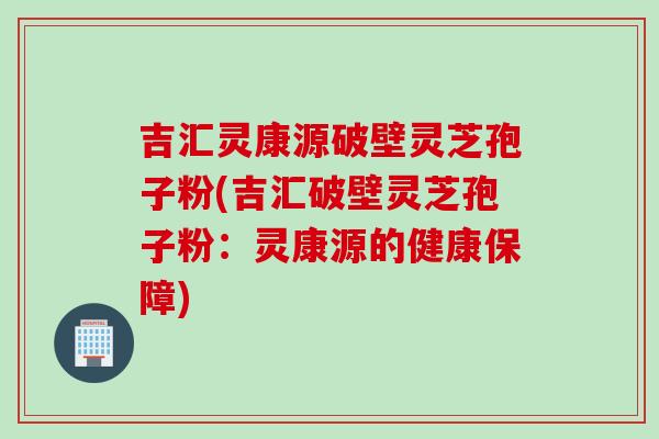 吉汇灵康源破壁灵芝孢子粉(吉汇破壁灵芝孢子粉：灵康源的健康保障)