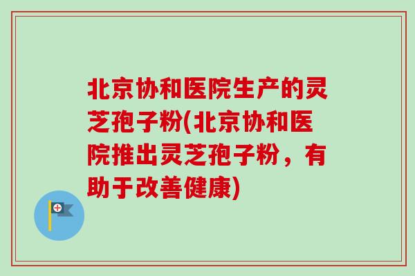 北京协和医院生产的灵芝孢子粉(北京协和医院推出灵芝孢子粉，有助于改善健康)