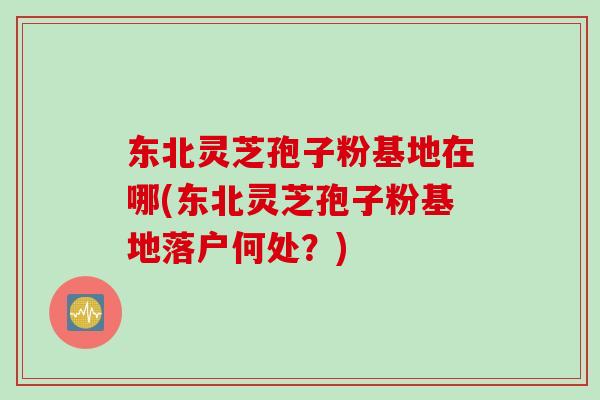 东北灵芝孢子粉基地在哪(东北灵芝孢子粉基地落户何处？)