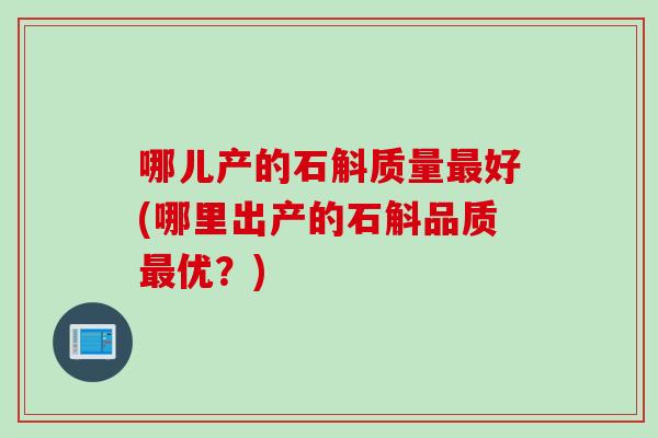哪儿产的石斛质量最好(哪里出产的石斛品质最优？)
