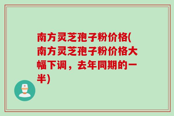 南方灵芝孢子粉价格(南方灵芝孢子粉价格大幅下调，去年同期的一半)
