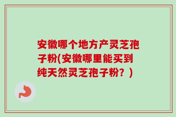 安徽哪个地方产灵芝孢子粉(安徽哪里能买到纯天然灵芝孢子粉？)