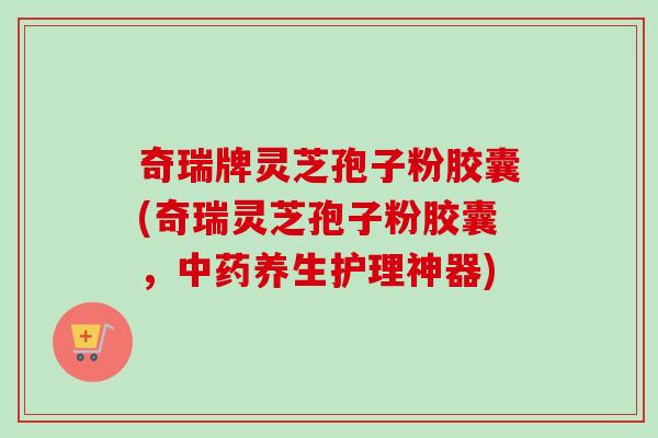 奇瑞牌灵芝孢子粉胶囊(奇瑞灵芝孢子粉胶囊，中药养生护理神器)