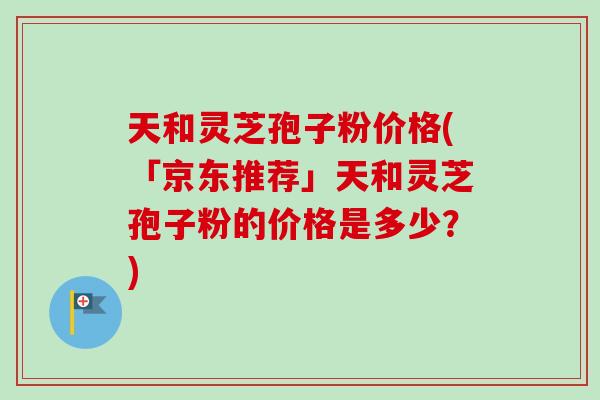 天和灵芝孢子粉价格(「京东推荐」天和灵芝孢子粉的价格是多少?) 天和灵芝孢子粉价格(「京东推荐」天和灵芝孢子粉的价格是多少?)