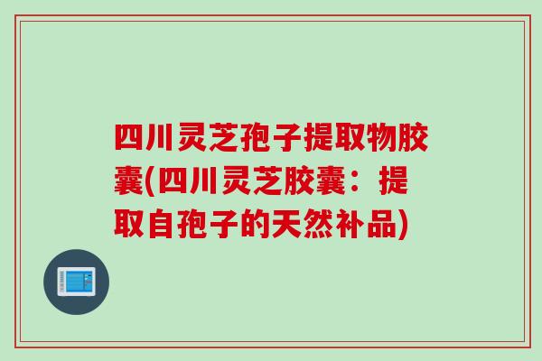 四川灵芝孢子提取物胶囊(四川灵芝胶囊：提取自孢子的天然补品)
