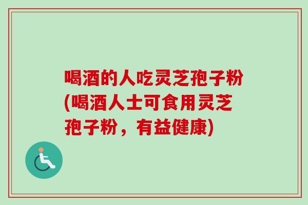 喝酒的人吃灵芝孢子粉(喝酒人士可食用灵芝孢子粉，有益健康)