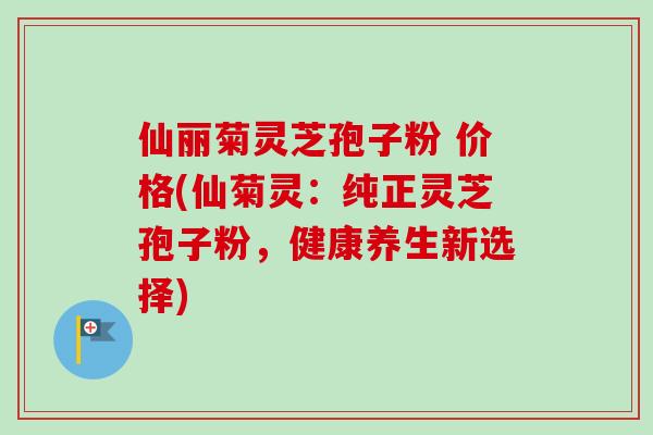 仙丽菊灵芝孢子粉 价格(仙菊灵：纯正灵芝孢子粉，健康养生新选择)