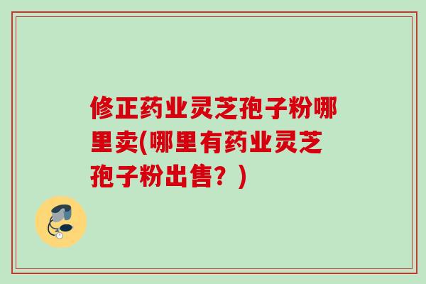 修正药业灵芝孢子粉哪里卖(哪里有药业灵芝孢子粉出售？)