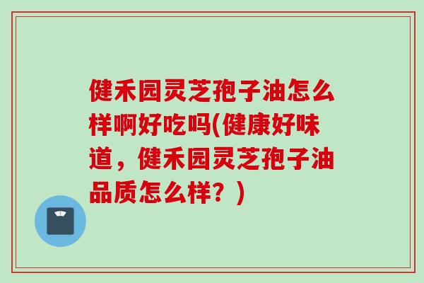 健禾园灵芝孢子油怎么样啊好吃吗(健康好味道，健禾园灵芝孢子油品质怎么样？)