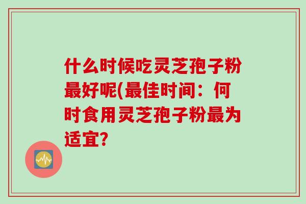 什么时候吃灵芝孢子粉最好呢(最佳时间：何时食用灵芝孢子粉最为适宜？