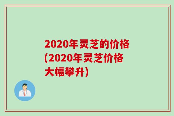 2020年灵芝的价格(2020年灵芝价格大幅攀升)