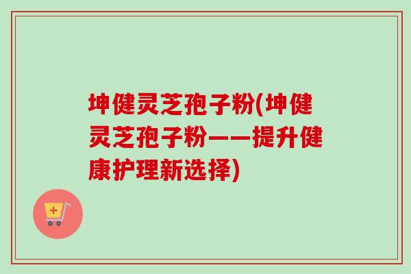 坤健灵芝孢子粉(坤健灵芝孢子粉——提升健康护理新选择)