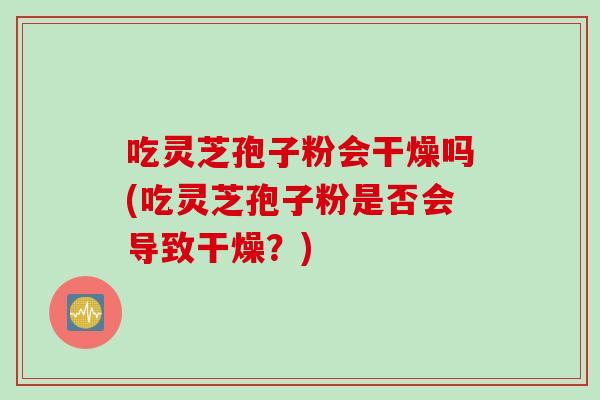 吃灵芝孢子粉会干燥吗(吃灵芝孢子粉是否会导致干燥？)