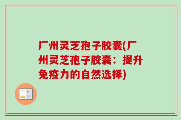 厂州灵芝孢子胶囊(厂州灵芝孢子胶囊：提升免疫力的自然选择)