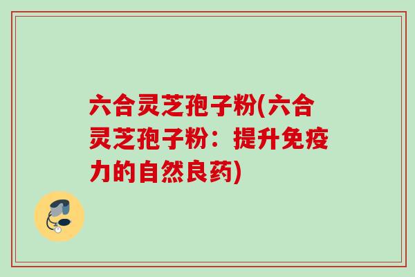 六合灵芝孢子粉(六合灵芝孢子粉：提升免疫力的自然良药)