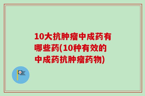 10大抗肿瘤中成药有哪些药(10种有效的中成药抗肿瘤药物)