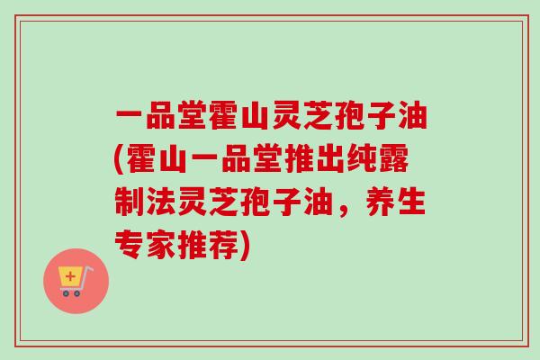 一品堂霍山灵芝孢子油(霍山一品堂推出纯露制法灵芝孢子油，养生专家推荐)
