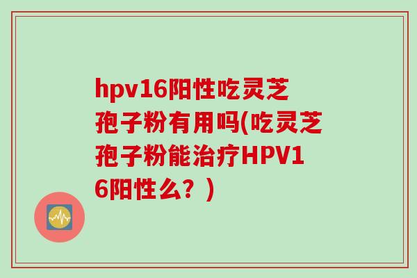 hpv16阳性吃灵芝孢子粉有用吗(吃灵芝孢子粉能HPV16阳性么?) hpv16阳性吃灵芝孢子粉有用吗(吃灵芝孢子粉能HPV16阳性么?)