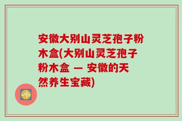 安徽大别山灵芝孢子粉木盒(大别山灵芝孢子粉木盒 — 安徽的天然养生宝藏) 安徽大别山灵芝孢子粉木盒(大别山灵芝孢子粉木盒 — 安徽的天然养生宝藏)
