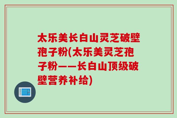 太乐美长白山灵芝破壁孢子粉(太乐美灵芝孢子粉——长白山破壁营养补给) 太乐美长白山灵芝破壁孢子粉(太乐美灵芝孢子粉——长白山破壁营养补给)