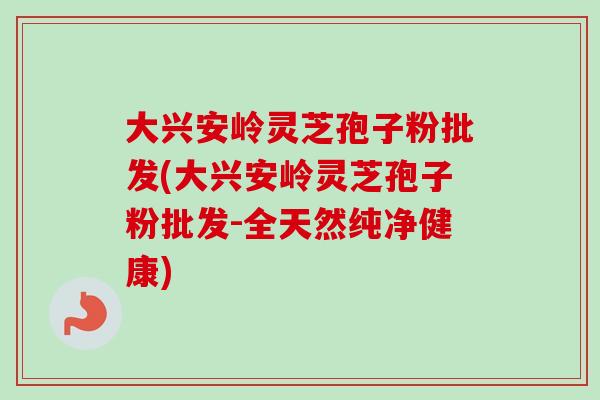 大兴安岭灵芝孢子粉批发(大兴安岭灵芝孢子粉批发-全天然纯净健康)