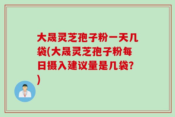 大晟灵芝孢子粉一天几袋(大晟灵芝孢子粉每日摄入建议量是几袋?) 大晟灵芝孢子粉一天几袋(大晟灵芝孢子粉每日摄入建议量是几袋?)