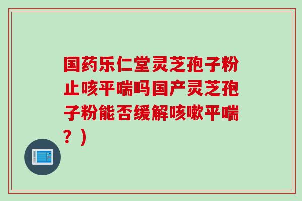 国药乐仁堂灵芝孢子粉止咳吗国产灵芝孢子粉能否缓解?) 国药乐仁堂灵芝孢子粉止咳吗国产灵芝孢子粉能否缓解?)