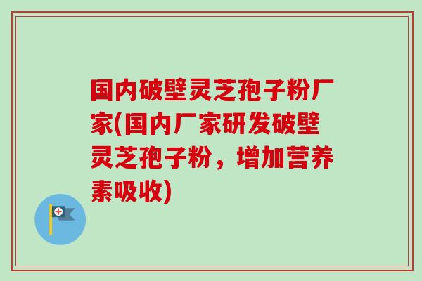 国内破壁灵芝孢子粉厂家(国内厂家研发破壁灵芝孢子粉，增加营养素吸收)