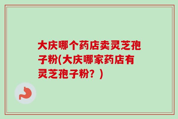 大庆哪个药店卖灵芝孢子粉(大庆哪家药店有灵芝孢子粉?) 大庆哪个药店卖灵芝孢子粉(大庆哪家药店有灵芝孢子粉?)
